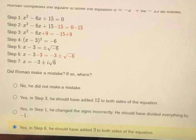 Roman compieted the square to soive the equation u=-x+ux-1u as 10llows.
Step 1: x^2-6x+15=0
Step 2: x^2-6x+15-15=0-15
Step 3: x^2-6x+9=-15+9
Step 4: (x-3)^2=-6
Step 5: x-3=± sqrt(-6)
Step 6: x-3-3=-3± sqrt(-6)
Step 7: x=-3± isqrt(6)
Did Roman make a mistake? If so, where?
No, he did not make a mistake.
Yes, in Step 3, he should have added 12 to both sides of the equation.
Yes, in Step 1, he changed the signs incorrectly. He should have divided everything by
-1.
Yes, in Step 6, he should have added 3 to both sides of the equation.