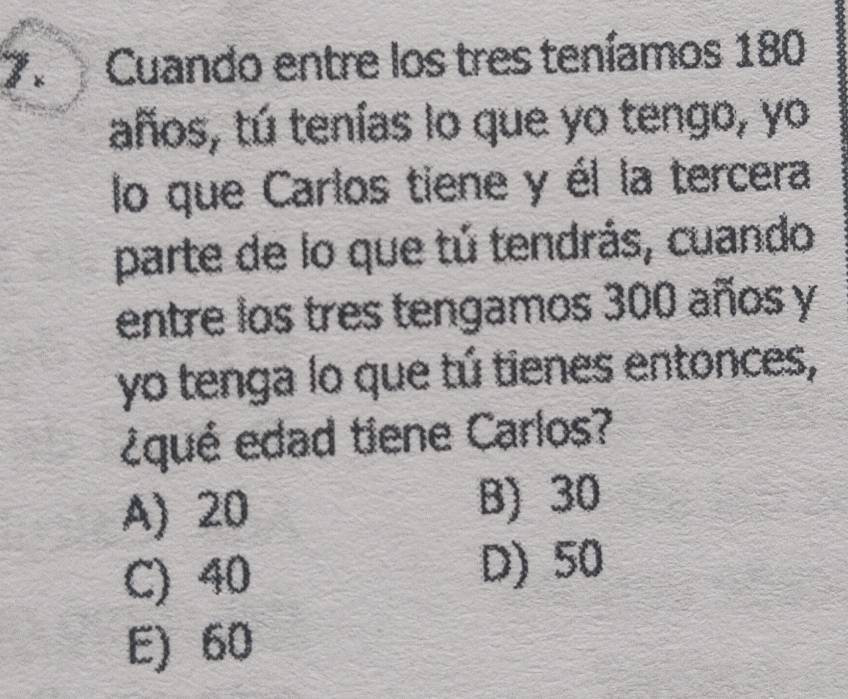 Cuando entre los tres teníamos 180
años, tú tenías lo que yo tengo, yo
lo que Carlos tiene y él la tercera
parte de lo que tú tendrás, cuando
entre los tres tengamos 300 años y
yo tenga lo que tú tienes entonces,
¿qué edad tiene Carlos?
A) 20 B) 30
C) 40
D) 50
E) 60