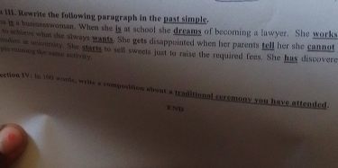 a 11. Rewrite the following paragraph in the past simple. 
o is a businesswoman. When she is at school she dreams of becoming a lawyer. She works 
to schieve what she always wants. She gets disappointed when her parents tell her she cannot 
pis mosing the same actirty . mbes at univenity. She starts to sell sweets just to raise the required fees. She has discovere 
ection IV: In 100 wools, write a composition about a traditional ceremony you have attended.
125 1