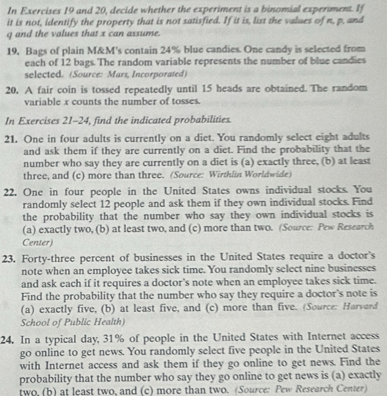 In Exercises 19 and 20, decide whether the experiment is a binomial experiment. If 
it is not, identify the property that is not satisfied. If it is, list the values of n, p, and
q and the values that x can assume. 
19. Bags of plain M&M's contain 24% blue candies. One candy is selected from 
each of 12 bags. The random variable represents the number of blue candies 
selected. (Source: Mars, Incorporated) 
20. A fair coin is tossed repeatedly until 15 heads are obtained. The random 
variable x counts the number of tosses. 
In Exercises 21-24, find the indicated probabilities. 
21. One in four adults is currently on a diet. You randomly select eight adults 
and ask them if they are currently on a diet. Find the probability that the 
number who say they are currently on a diet is (a) exactly three, (b) at least 
three, and (c) more than three. (Source: Wirthlin Worldwide) 
22. One in four people in the United States owns individual stocks. You 
randomly select 12 people and ask them if they own individual stocks. Find 
the probability that the number who say they own individual stocks is 
(a) exactly two, (b) at least two, and (c) more than two. (Source: Pew Research 
Center) 
23. Forty-three percent of businesses in the United States require a doctor's 
note when an employee takes sick time. You randomly select nine businesses 
and ask each if it requires a doctor’s note when an employee takes sick time. 
Find the probability that the number who say they require a doctor's note is 
(a) exactly five, (b) at least five, and (c) more than five. (Source: Harvard 
School of Public Health) 
24. In a typical day, 31% of people in the United States with Internet access 
go online to get news. You randomly select five people in the United States 
with Internet access and ask them if they go online to get news. Find the 
probability that the number who say they go online to get news is (a) exactly 
two, (b) at least two, and (c) more than two. (Source: Pew Research Center)