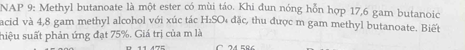 NAP 9: Methyl butanoate là một ester có mùi táo. Khi đun nóng hỗn hợp 17,6 gam butanoic 
acid và 4,8 gam methyl alcohol với xúc tác H₂SO₄ đặc, thu được m gam methyl butanoate. Biết 
hiệu suất phản ứng đạt 75%. Giá trị của m là 
C 24.586