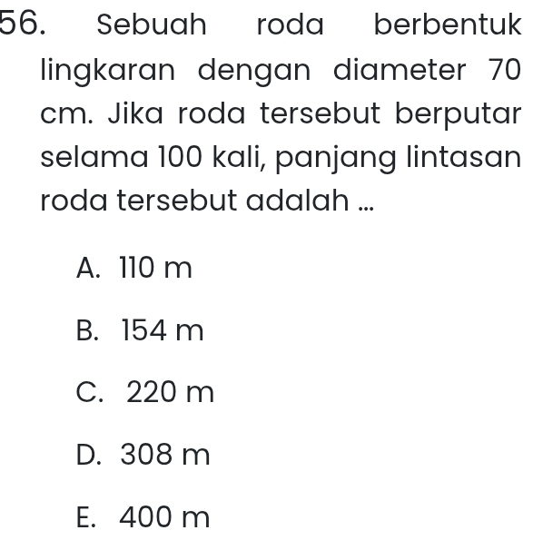 Sebuah roda berbentuk
lingkaran dengan diameter 70
cm. Jika roda tersebut berputar
selama 100 kali, panjang lintasan
roda tersebut adalah ...
A. 110 m
B. 154 m
C. 220 m
D. 308 m
E. 400 m