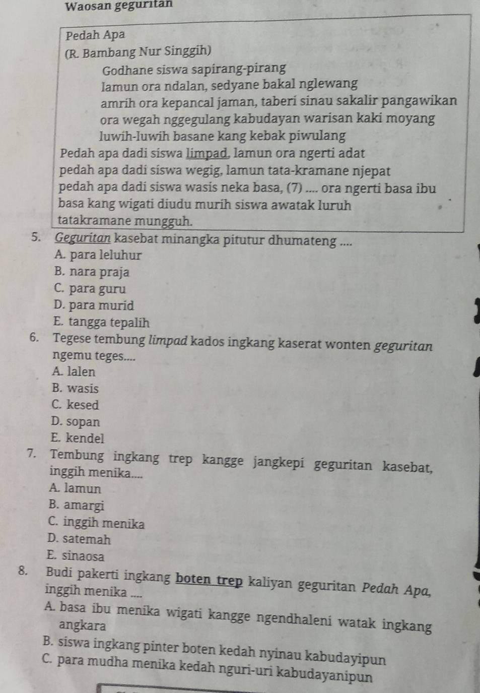 Waosan geguritan
Pedah Apa
(R. Bambang Nur Singgih)
Godhane siswa sapirang-pirang
lamun ora ndalan, sedyane bakal nglewang
amrih ora kepancal jaman, taberi sinau sakalir pangawikan
ora wegah nggegulang kabudayan warisan kaki moyang
luwih-luwih basane kang kebak piwulang
Pedah apa dadi siswa limpad, lamun ora ngerti adat
pedah apa dadi siswa wegig, lamun tata-kramane njepat
pedah apa dadi siswa wasis neka basa, (7) .... ora ngerti basa ibu
basa kang wigati diudu murih siswa awatak luruh
tatakramane mungguh.
5. Geguritan kasebat minangka pitutur dhumateng ....
A. para leluhur
B. nara praja
C. para guru
D. para murid
E. tangga tepalih
6. Tegese tembung limpad kados ingkang kaserat wonten geguritan
ngemu teges....
A. lalen
B. wasis
C. kesed
D. sopan
E. kendel
7. Tembung ingkang trep kangge jangkepi geguritan kasebat,
inggih menika....
A. lamun
B. amargi
C. inggih menika
D. satemah
E. sinaosa
8. Budi pakerti ingkang boten trep kaliyan geguritan Pedah Apa,
inggih menika ....
A. basa ibu menika wigati kangge ngendhaleni watak ingkang
angkara
B. siswa ingkang pinter boten kedah nyinau kabudayipun
C. para mudha menika kedah nguri-uri kabudayanipun