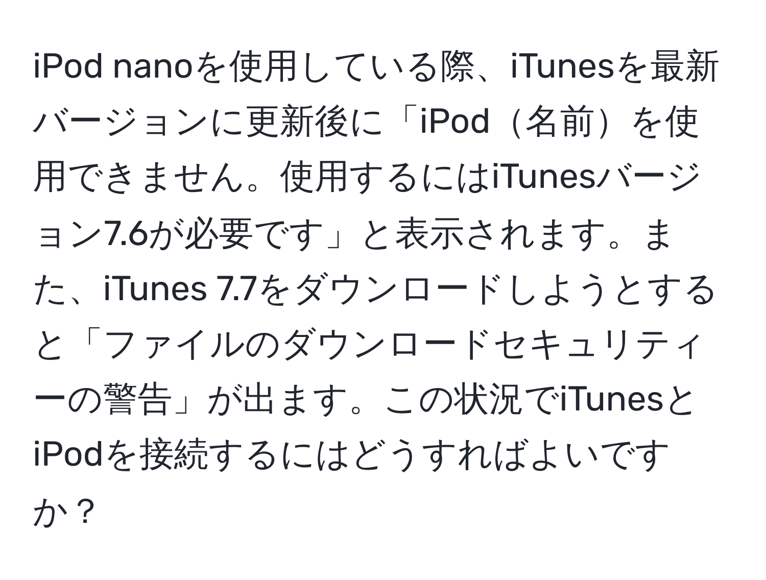 iPod nanoを使用している際、iTunesを最新バージョンに更新後に「iPod名前を使用できません。使用するにはiTunesバージョン7.6が必要です」と表示されます。また、iTunes 7.7をダウンロードしようとすると「ファイルのダウンロードセキュリティーの警告」が出ます。この状況でiTunesとiPodを接続するにはどうすればよいですか？