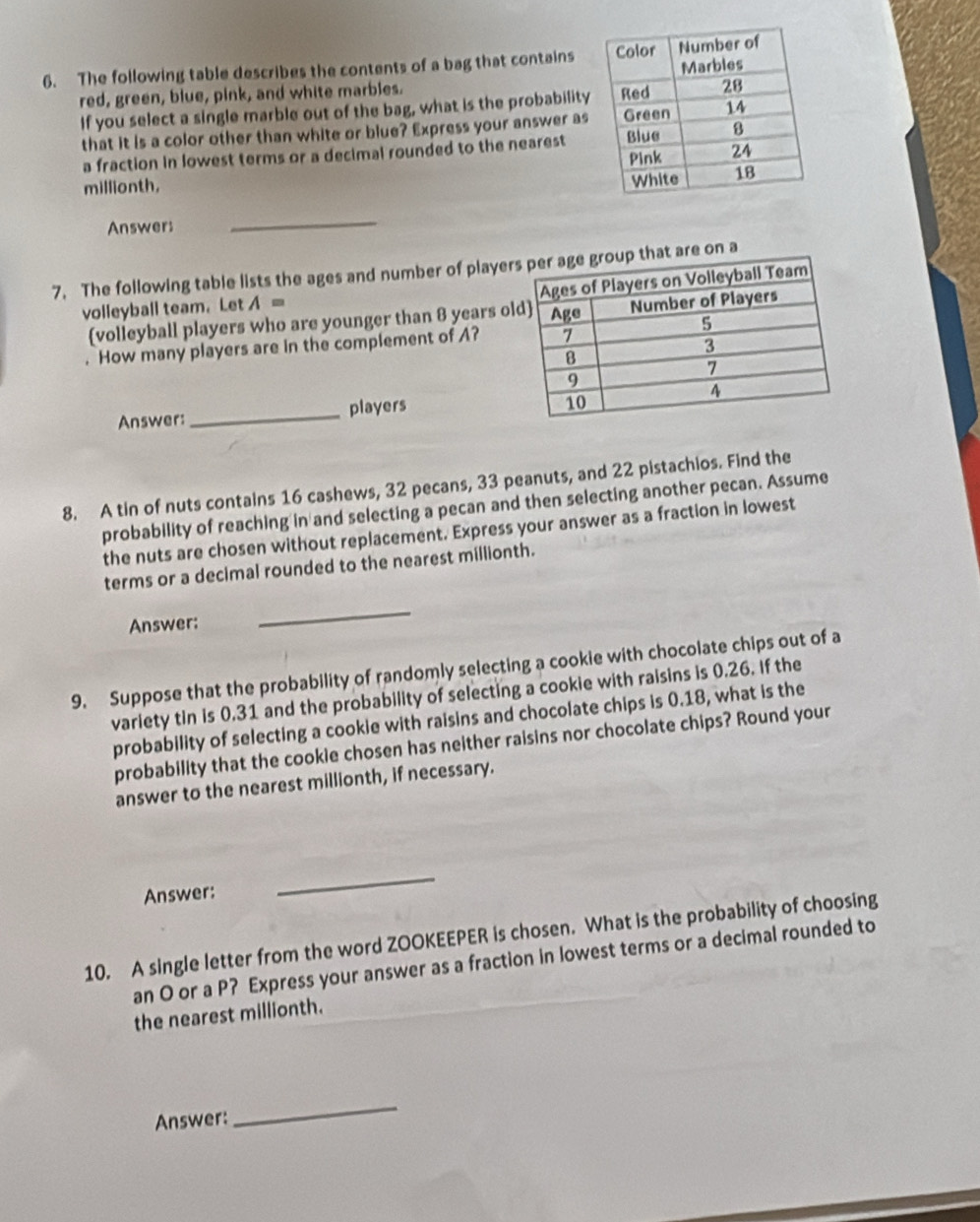 The following table describes the contents of a bag that contains 
red, green, blue, pink, and white marbles. 
If you select a single marble out of the bag, what is the probability 
that it is a color other than white or blue? Express your answer as 
a fraction in lowest terms or a decimal rounded to the nearest 
millionth, 
Answers 
_ 
7. The following table lists the ages and number of playe 
volleyball team. Let A=
volleyball players who are younger than 8 years o 
. How many players are in the complement of A? 
Answer: _players 
8. A tin of nuts contains 16 cashews, 32 pecans, 33 peanuts, and 22 pistachios. Find the 
probability of reaching in and selecting a pecan and then selecting another pecan. Assume 
the nuts are chosen without replacement. Express your answer as a fraction in lowest 
terms or a decimal rounded to the nearest millionth. 
Answer: 
_ 
9. Suppose that the probability of randomly selecting a cookie with chocolate chips out of a 
variety tin is 0.31 and the probability of selecting a cookie with raisins is 0.26. If the 
probability of selecting a cookie with raisins and chocolate chips is 0.18, what is the 
probability that the cookie chosen has neither raisins nor chocolate chips? Round your 
answer to the nearest millionth, if necessary. 
Answer: 
_ 
10. A single letter from the word ZOOKEEPER is chosen. What is the probability of choosing 
an O or a P? Express your answer as a fraction in lowest terms or a decimal rounded to 
the nearest millionth. 
Answer: 
_