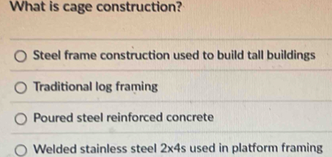 What is cage construction?
Steel frame construction used to build tall buildings
Traditional log framing
Poured steel reinforced concrete
Welded stainless steel 2* 4s used in platform framing