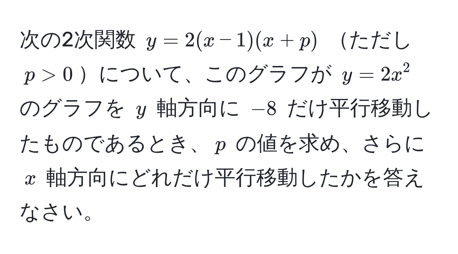 次の2次関数 $y=2(x−1)(x+p)$ ただし $p>0$について、このグラフが $y=2x^2$ のグラフを $y$ 軸方向に $−8$ だけ平行移動したものであるとき、$p$ の値を求め、さらに $x$ 軸方向にどれだけ平行移動したかを答えなさい。