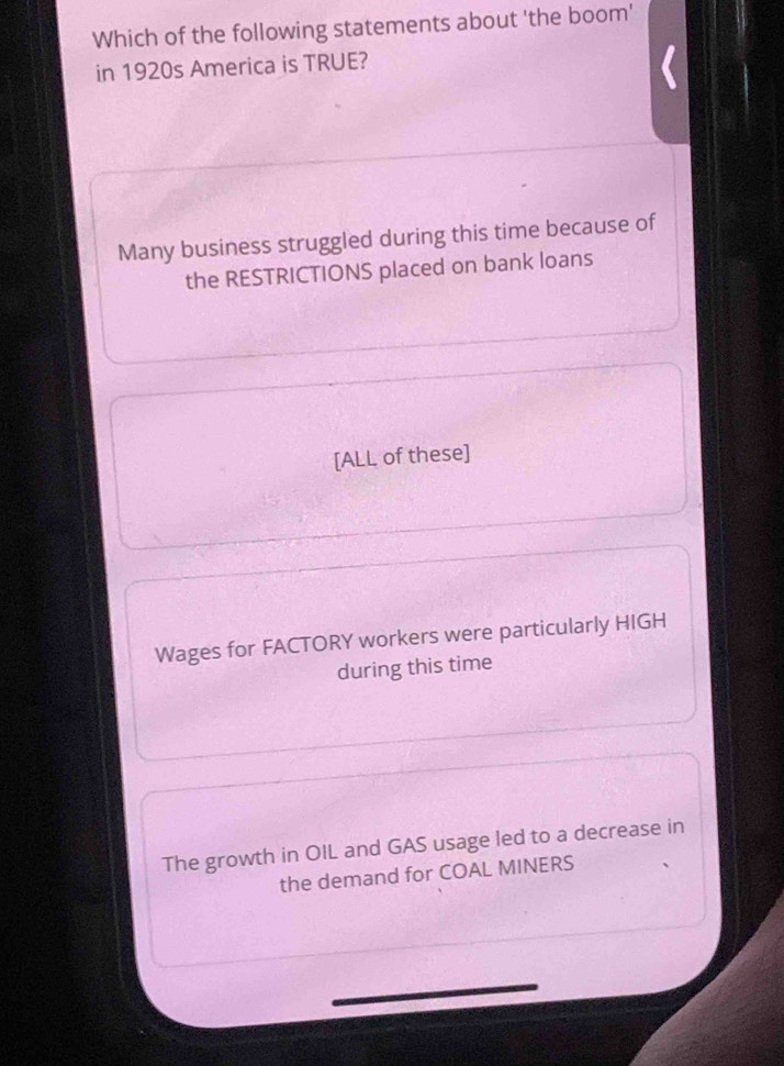 Which of the following statements about 'the boom'
in 1920s America is TRUE?
Many business struggled during this time because of
the RESTRICTIONS placed on bank loans
[ALL of these]
Wages for FACTORY workers were particularly HIGH
during this time
The growth in OIL and GAS usage led to a decrease in
the demand for COAL MINERS