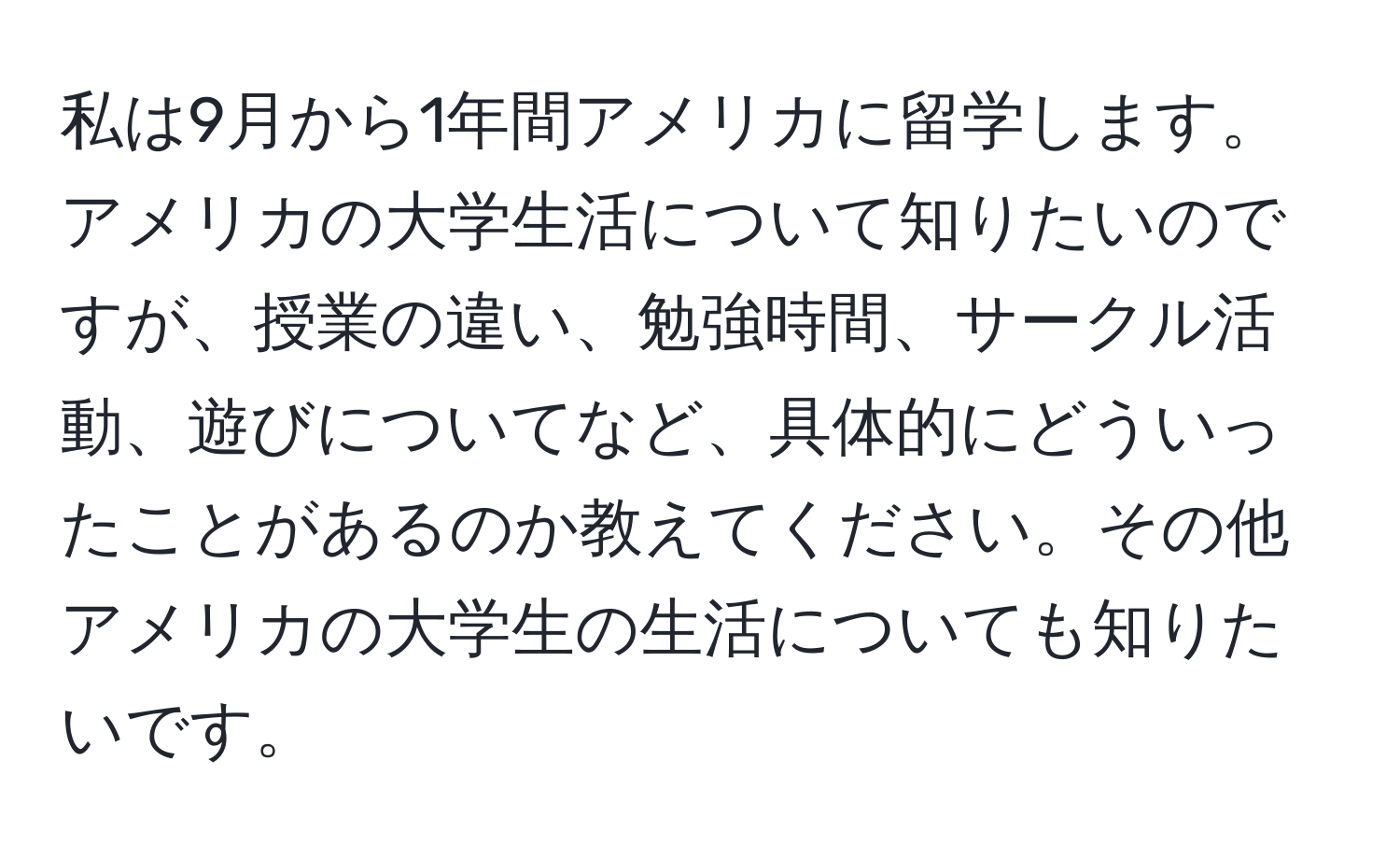 私は9月から1年間アメリカに留学します。アメリカの大学生活について知りたいのですが、授業の違い、勉強時間、サークル活動、遊びについてなど、具体的にどういったことがあるのか教えてください。その他アメリカの大学生の生活についても知りたいです。