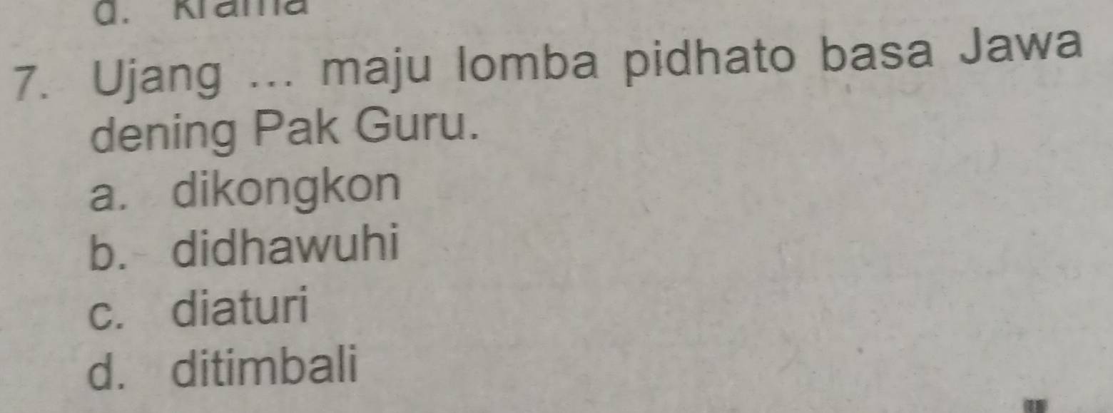 Krama
7. Ujang ... maju lomba pidhato basa Jawa
dening Pak Guru.
a. dikongkon
b. didhawuhi
c. diaturi
d. ditimbali