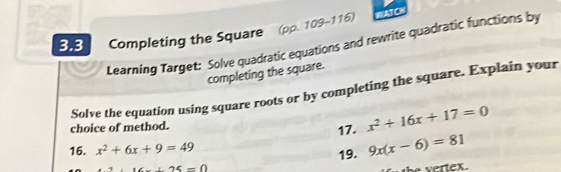 3.3 Completing the Square (pp. 109-116) WATO 
Learning Target: Solve quadratic equations and rewrite quadratic functions by 
completing the square. 
Solve the equation using square roots or by completing the square. Explain your 
choice of method. 17. x^2+16x+17=0
16. x^2+6x+9=49 9x(x-6)=81
25=0 19.