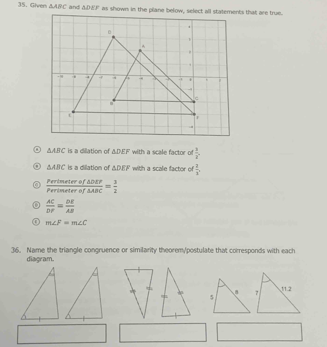 Given △ ABC and △ DEF
△ ABC is a dilation of △ DEF with a scale factor of  3/2 .
B △ ABC is a dilation of △ DEF with a scale factor of  2/3 .
 Perimeterof△ DEF/Perimeterof△ ABC = 3/2 
 AC/DF = DE/AB 
E m∠ F=m∠ C
36. Name the triangle congruence or similarity theorem/postulate that corresponds with each
diagram.