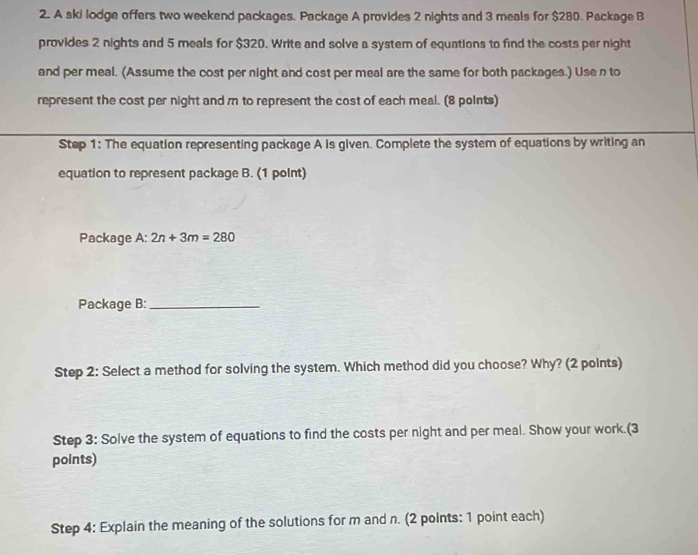 A ski lodge offers two weekend packages. Package A provides 2 nights and 3 meals for $280. Package B 
provides 2 nights and 5 meals for $320. Write and solve a system of equations to find the costs per night 
and per meal. (Assume the cost per night and cost per meal are the same for both packages.) Use n to 
represent the cost per night and m to represent the cost of each meal. (8 points) 
Step 1: The equation representing package A is given. Complete the system of equations by writing an 
equation to represent package B. (1 point) 
Package A:2n+3m=280
Package B:_ 
Step 2: Select a method for solving the system. Which method did you choose? Why? (2 points) 
Step 3: Solve the system of equations to find the costs per night and per meal. Show your work.(3 
points) 
Step 4: Explain the meaning of the solutions for m and n. (2 points: 1 point each)