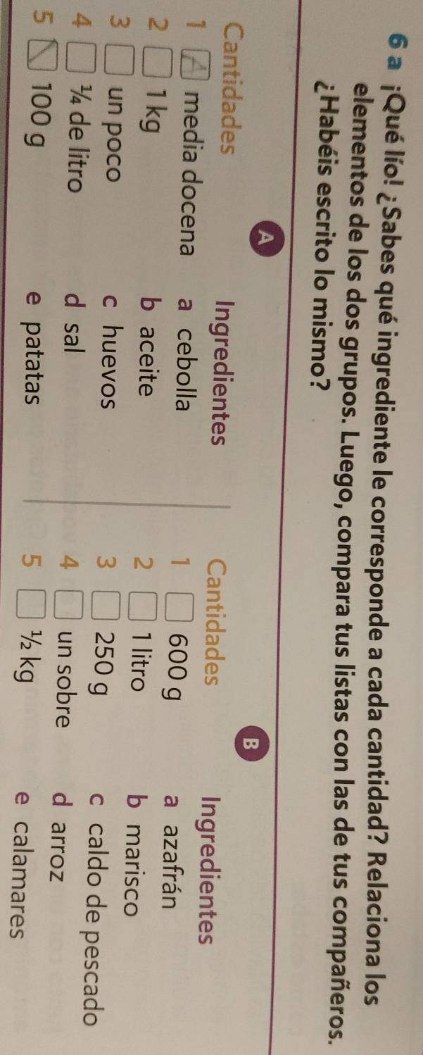 a ¡Qué lío! ¿Sabes qué ingrediente le corresponde a cada cantidad? Relaciona los 
elementos de los dos grupos. Luego, compara tus listas con las de tus compañeros. 
¿Habéis escrito lo mismo? 
A 
B 
Cantidades Ingredientes Cantidades 
Ingredientes 
1 media docena a cebolla 1 600 g
a azafrán 
2 1 kg b aceite 1 litro b marisco 
2 
3 
3 un poco c huevos 250 g c caldo de pescado
4 ¼ de litro d sal 4 un sobre d arroz
5 100 g e patatas 5 ½ kg e calamares