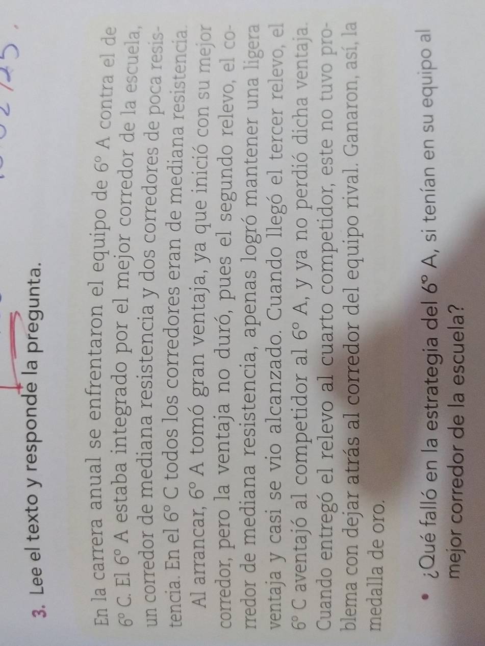 Lee el texto y responde la pregunta. 
En la carrera anual se enfrentaron el equipo de 6° A contra el de
6°C. El 6°A estaba integrado por el mejor corredor de la escuela, 
un corredor de mediana resistencia y dos corredores de poca resis- 
tencia. En el 6°C todos los corredores eran de mediana resistencia. 
Al arrancar, 6°A tomó gran ventaja, ya que inició con su mejor 
corredor, pero la ventaja no duró, pues el segundo relevo, el co- 
rredor de mediana resistencia, apenas logró mantener una ligera 
ventaja y casi se vio alcanzado. Cuando llegó el tercer relevo, el
6°C aventajó al competidor al 6°A , y ya no perdió dicha ventaja. 
Cuando entregó el relevo al cuarto competidor, este no tuvo pro- 
blema con dejar atrás al corredor del equipo rival. Ganaron, así, la 
medalla de oro. 
¿Qué falló en la estrategia del 6°A , si tenían en su equipo al 
mejor corredor de la escuela?