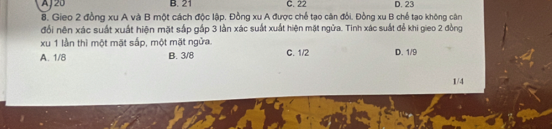 AJ 20 B. 21 C. 22 D. 23
8. Gieo 2 đồng xu A và B một cách độc lập. Đồng xu A được chế tạo cân đối. Đồng xu B chế tạo không cân
đổi nên xác suất xuất hiện mặt sắp gấp 3 lần xác suất xuất hiện mặt ngửa. Tinh xác suất để khi gieo 2 đồng
xu 1 lần thì một mặt sắp, một mặt ngửa.
C. 1/2
A. 1/8 B. 3/8 D. 1/9
1/4