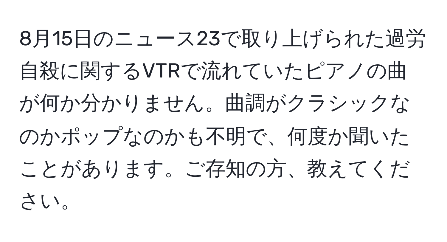 8月15日のニュース23で取り上げられた過労自殺に関するVTRで流れていたピアノの曲が何か分かりません。曲調がクラシックなのかポップなのかも不明で、何度か聞いたことがあります。ご存知の方、教えてください。