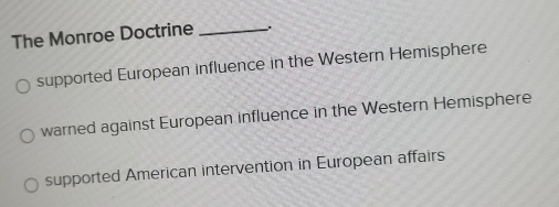 The Monroe Doctrine _.
supported European influence in the Western Hemisphere
warned against European influence in the Western Hemisphere
supported American intervention in European affairs