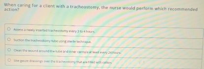 action? When caring for a client with a tracheostomy, the nurse would perform which recommended
Assess a newly inserted tracheostomy every 3 to 4 hours.
Suction the tracheostomy tube using sterile technique.
Clean the wound around the tube and inner cannula at least every 24 hours.
Use gauze dressings over the tracheostomy that are filled with cotton.