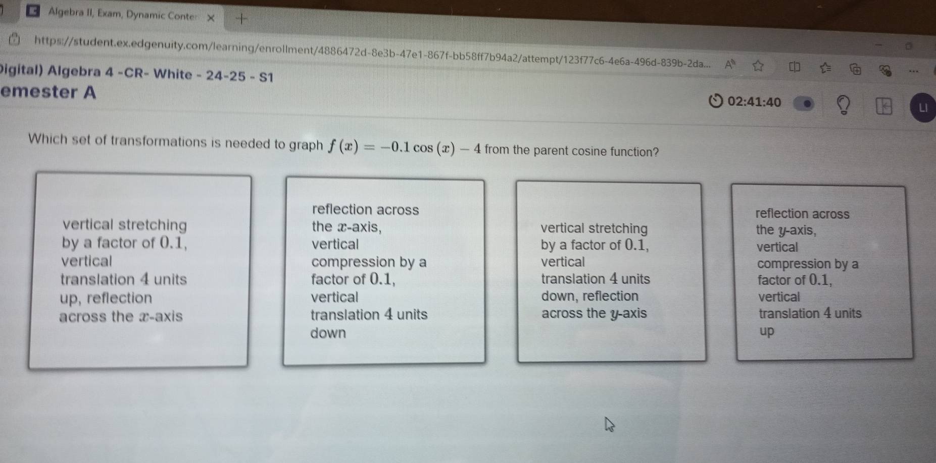 Algebra II, Exam, Dynamic Conte: ×
https://student.ex.edgenuity.com/learning/enrollment/4886472d-8e3b-47e1-867f-bb58ff7b94a2/attempt/123f77c6-4e6a-496d-839b-2da... 4^9) 
igital) Algebra 4 -CR- White -24-25-S 1
emester A
02:41:40 
LI
Which set of transformations is needed to graph f(x)=-0.1cos (x)-4 from the parent cosine function?
reflection across reflection across
vertical stretching the x-axis, vertical stretching the y-axis,
by a factor of 0.1, vertical by a factor of 0.1, vertical
vertical compression by a vertical compression by a
translation 4 units factor of 0.1, translation 4 units factor of 0.1,
up, reflection vertical down, reflection vertical
across the x-axis translation 4 units across the y-axis translation 4 units
down up