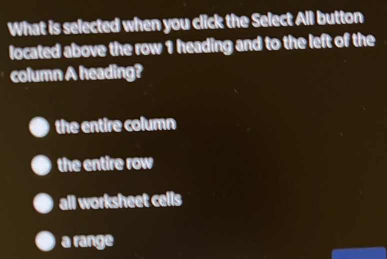 What is selected when you click the Select All button
located above the row 1 heading and to the left of the
column A heading?
the entire column
the entire row
all worksheet cells
a range