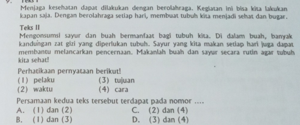 Menjaga kesehatan dapat dilakukan dengan berolahraga. Kegiatan ini bisa kita lakukan
kapan saja. Dengan berolahraga setiap hari, membuat tubuh kita menjadi sehat dan bugar.
Teks II
Mengonsumsi sayur dan buah bermanfaat bagi tubuh kita. Di dalam buah, banyak
kandungan zat gizi yang diperlukan tubuh. Sayur yang kita makan setiap hari juga dapat
membantu melancarkan pencernaan. Makanlah buah dan sayur secara rutin agar tubuh
kita sehat!
Perhatikaan pernyataan berikut!
(1) pelaku (3) tujuan
(2 waktu (4) cara
Persamaan kedua teks tersebut terdapat pada nomor ....
A. (1) dan (2) C. (2) dan (4)
B. (1) dan (3) D. (3) dan (4)