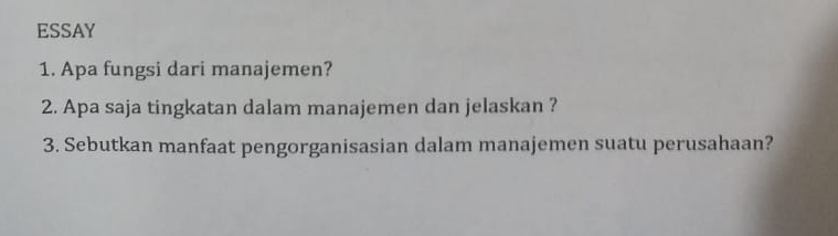 ESSAY 
1. Apa fungsi dari manajemen? 
2. Apa saja tingkatan dalam manajemen dan jelaskan ? 
3. Sebutkan manfaat pengorganisasian dalam manajemen suatu perusahaan?