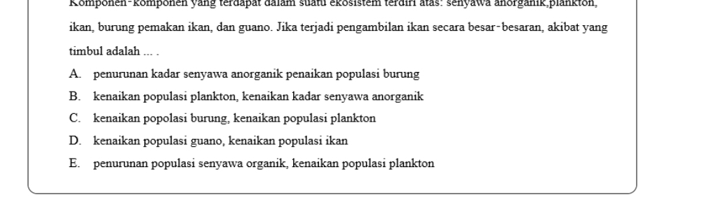 Romponen-komponen yang terdapat dalam suatu ekösistem terdiri atas: senyawa anorganik,plankton,
ikan, burung pemakan ikan, dan guano. Jika terjadi pengambilan ikan secara besar-besaran, akibat yang
timbul adalah ... .
A. penurunan kadar senyawa anorganik penaikan populasi burung
B. kenaikan populasi plankton, kenaikan kadar senyawa anorganik
C. kenaikan popolasi burung, kenaikan populasi plankton
D. kenaikan populasi guano, kenaikan populasi ikan
E. penurunan populasi senyawa organik, kenaikan populasi plankton