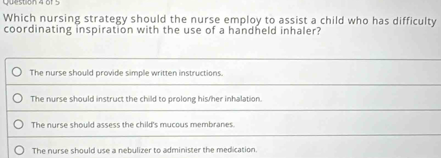 Which nursing strategy should the nurse employ to assist a child who has difficulty
coordinating inspiration with the use of a handheld inhaler?
The nurse should provide simple written instructions.
The nurse should instruct the child to prolong his/her inhalation.
The nurse should assess the child's mucous membranes.
The nurse should use a nebulizer to administer the medication.