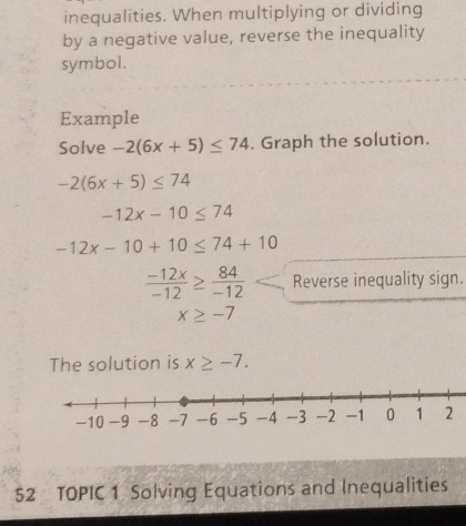 inequalities. When multiplying or dividing 
by a negative value, reverse the inequality 
symbol. 
Example 
Solve -2(6x+5)≤ 74. Graph the solution.
-2(6x+5)≤ 74
-12x-10≤ 74
-12x-10+10≤ 74+10
 (-12x)/-12 ≥  84/-12  Reverse inequality sign.
x≥ -7
The solution is x≥ -7. 
52 TOPIC 1 Solving Equations and Inequalities