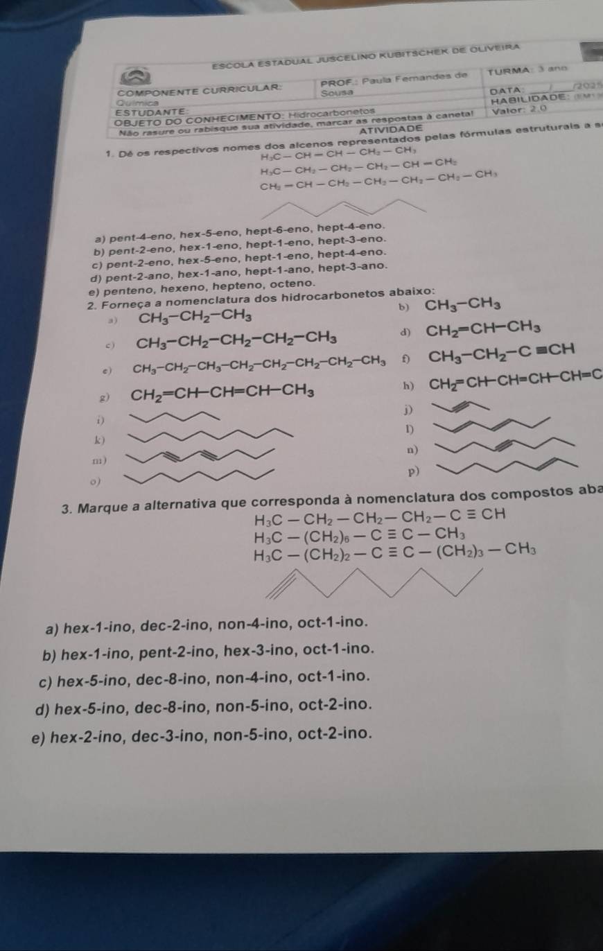 ESCOLA ESTADUAL JUSCELINO KUBITSCHEK DE OLIVEIRA
COMPONENTE CURRICULAR:  PROF.: Paula Femandes de TURMA: 3 ano
Sousa       
ESTUDANTE DATA
Química
OBJETO DO CONHECIMENTO: Hidrocarbonetos HABilIdade:        
Não rasure ou rabisque sua atividade, marcar as respostas à caneta!  Va l or       
ATIVIDADE
1. Dé os respectivos nomes dos alcenos representados pelas fórmulas estruturals a a
H_3C-CH-CH-CH_2-CH_3
H_3C-CH_2-CH_2-CH_2-CH=CH_2
CH_2=CH-CH_2-CH_2-CH_2-CH_2-CH_3
a) pent-4-eno, hex-5-eno, hept-6-eno, hept-4-eno.
b) pent-2-eno, hex-1-eno, hept-1-eno, hept-3-eno.
c) pent-2-eno, hex-5-eno, hept-1-eno, hept-4-eno.
d) pent-2-ano, hex-1-ano, hept-1-ano, hept-3-ano.
e) penteno, hexeno, hepteno, octeno.
2. Forneça a nomenclatura dos hidrocarbonetos abaixo:
b) CH_3-CH_3
a) CH_3-CH_2-CH_3
c ) CH_3-CH_2-CH_2-CH_2-CH_3 d) CH_2=CH-CH_3
e) CH_3-CH_2-CH_3-CH_2-CH_2-CH_2-CH_2-CH_3 f) CH_3-CH_2-Cequiv CH
g) CH_2=CH-CH=CH-CH_3 h) CH_2=CH-CH=CH-CH=C
j)
i)
1)
k )
n)
m)
p)
o)
3. Marque a alternativa que corresponda à nomenclatura dos compostos aba
H_3C-CH_2-CH_2-CH_2-Cequiv CH
H_3C-(CH_2)_6-Cequiv C-CH_3
H_3C-(CH_2)_2-Cequiv C-(CH_2)_3-CH_3
a) hex-1-ino, dec-2-ino, non-4-ino, oct-1-ino.
b) hex-1-ino, pent-2-ino, hex-3-ino, oct-1-ino.
c) hex-5-ino, dec-8-ino, non-4-ino, oct-1-ino.
d) hex-5-ino, dec-8-ino, non-5-ino, oct-2-ino.
e) hex-2-ino, dec-3-ino, non-5-ino, oct-2-ino.