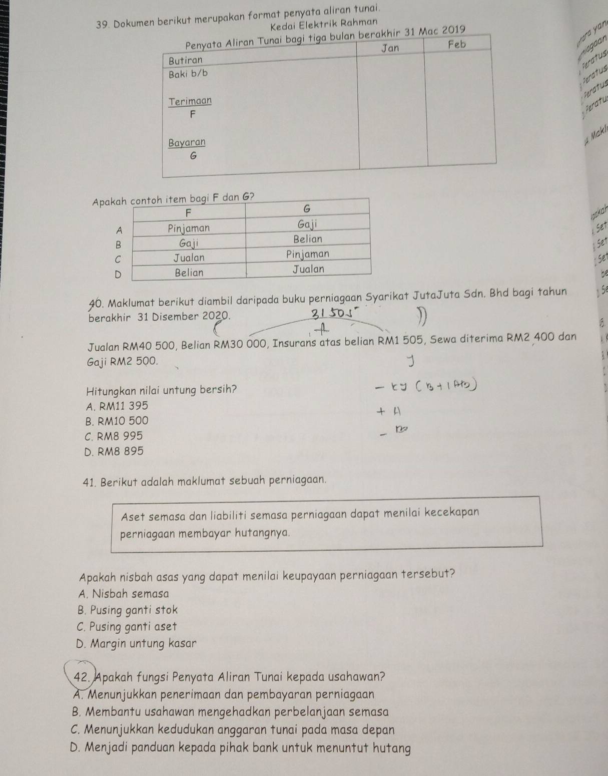 Dokumen berikut merupakan format penyata aliran tunai.
Kedai Elektrik Rahman
y ra an
2019
Peratus
eratus
heratus
Peratu
Makl
Ap
wakah
1 Set
Set
Se1
be
40. Maklumat berikut diambil daripada buku perniagaan Syarikat JutaJuta Sdn. Bhd bagi tahun Sé
berakhir 31 Disember 2020.
B
Jualan RM40 500, Belian RM30 000, Insurans atas belian RM1 505, Sewa diterima RM2 400 dan 1
Gaji RM2 500.
Hitungkan nilai untung bersih?
A. RM11 395
B. RM10 500
C. RM8 995
D. RM8 895
41. Berikut adalah maklumat sebuah perniagaan.
Aset semasa dan liabiliti semasa perniagaan dapat menilai kecekapan
perniagaan membayar hutangnya.
Apakah nisbah asas yang dapat menilai keupayaan perniagaan tersebut?
A. Nisbah semasa
B. Pusing ganti stok
C. Pusing ganti aset
D. Margin untung kasar
42. Apakah fungsi Penyata Aliran Tunai kepada usahawan?
A. Menunjukkan penerimaan dan pembayaran perniagaan
B. Membantu usahawan mengehadkan perbelanjaan semasa
C. Menunjukkan kedudukan anggaran tunai pada masa depan
D. Menjadi panduan kepada pihak bank untuk menuntut hutang