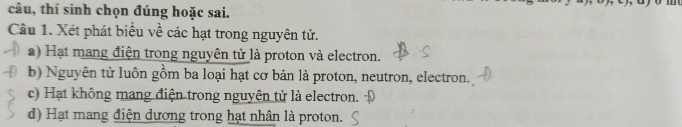 câu, thí sinh chọn đúng hoặc sai.
Câu 1. Xét phát biểu về các hạt trong nguyên tử.
a) Hạt mang điện trong nguyên tử là proton và electron.
b) Nguyên tử luôn gồm ba loại hạt cơ bản là proton, neutron, electron.
c) Hạt không mang điện trong nguyên tử là electron.
d) Hạt mang điện dương trong hạt nhân là proton.