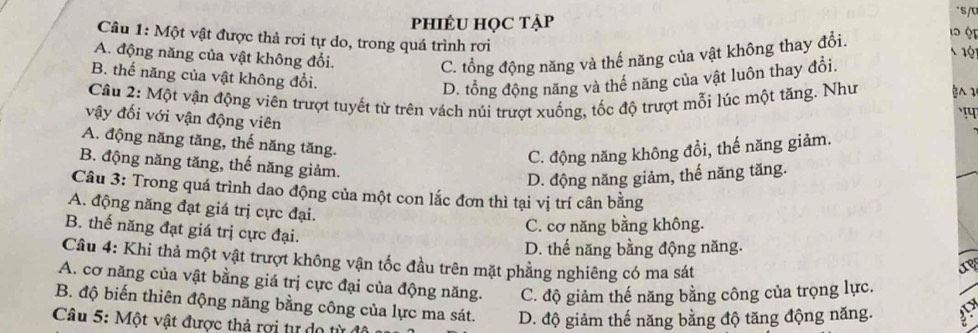 phiÉU HọC tẠp
s
1 ộ
Câu 1: Một vật được thả rơi tự do, trong quá trình rơi
A. động năng của vật không đổi.
1ộ
C. tổng động năng và thế năng của vật không thay đổi.
B. thế năng của vật không đổi.
D. tổng động năng và thế năng của vật luôn thay đổi.
Câu 2: Một vận động viên trượt tuyết từ trên vách núi trượt xuống, tốc độ trượt mỗi lúc một tăng. Như 
vậy đối với vận động viên
A. động năng tăng, thế năng tăng.
C. động năng không đổi, thế năng giảm.
B. động năng tăng, thế năng giảm.
D. động năng giảm, thế năng tăng.
Câu 3: Trong quá trình dao động của một con lắc đơn thì tại vị trí cân bằng
A. động năng đạt giá trị cực đại.
B. thế năng đạt giá trị cực đại.
C. cơ năng bằng không.
D. thế năng bằng động năng.
Câu 4: Khi thả một vật trượt không vận tốc đầu trên mặt phẳng nghiêng có ma sát
A. cơ năng của vật bằng giá trị cực đại của động năng. C. độ giảm thế năng bằng công của trọng lực.
B. độ biến thiên động năng bằng công của lực ma sát. D. độ giảm thế năng bằng độ tăng động năng.
Câu 5: Một vật được thả rợi tự do từ