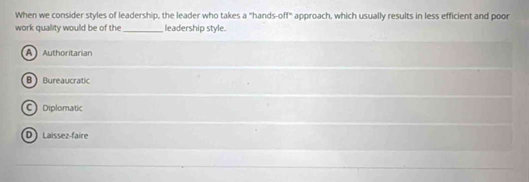 When we consider styles of leadership, the leader who takes a "hands-off" approach, which usually results in less efficient and poor
work quality would be of the _leadership style.
AAuthoritarian
B Bureaucratic
C Diplomatic
D Laissez-faire