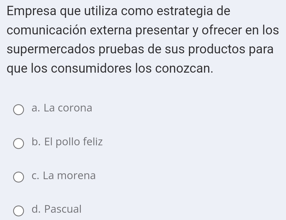 Empresa que utiliza como estrategia de
comunicación externa presentar y ofrecer en los
supermercados pruebas de sus productos para
que los consumidores los conozcan.
a. La corona
b. El pollo feliz
c. La morena
d. Pascual