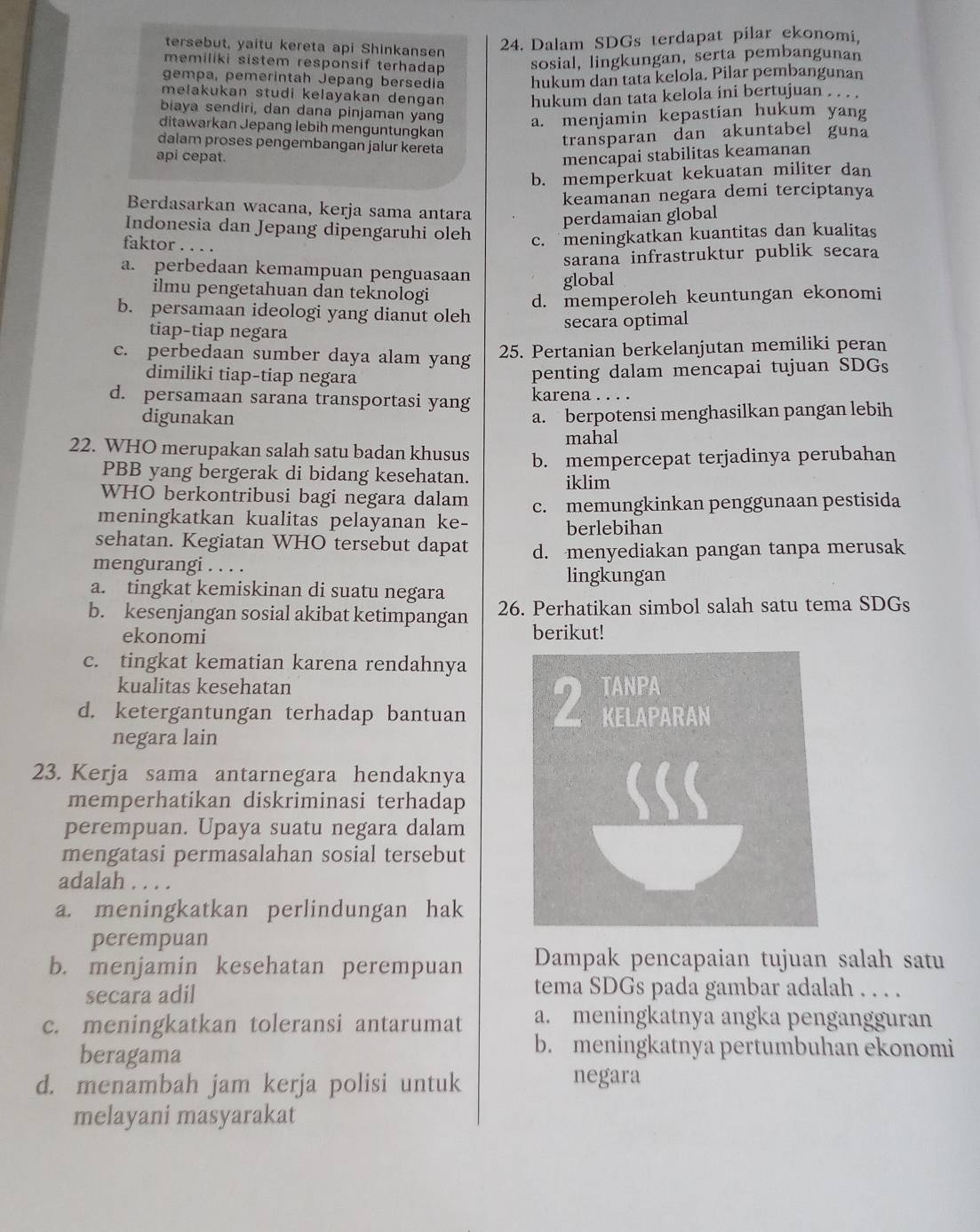 tersebut, yaitu kereta api Shinkansen
24. Dalam SDGs terdapat pilar ekonomi,
memiliki sistem responsif terhadap sosial, lingkungan, serta pembangunan
gempa, pemerintah Jepang bersedia hukum dan tata kelola. Pilar pembangunan
melakukan studi kelayakan dengan hukum dan tata kelola ini bertujuan . . . .
biaya sendiri, dan dana pinjaman yang a. menjamin kepastian hukum yang
ditawarkan Jepang lebih menguntungkan
dalam proses pengembangan jalur kereta
transparan dan akuntabel guna
api cepat. mencapai stabilitas keamanan
b. memperkuat kekuatan militer dan
keamanan negara demi terciptanya
Berdasarkan wacana, kerja sama antara perdamaian global
Indonesia dan Jepang dipengaruhi oleh c. meningkatkan kuantitas dan kualitas
faktor . . . .
sarana infrastruktur publik secara
a. perbedaan kemampuan penguasaan global
ilmu pengetahuan dan teknologi
d. memperoleh keuntungan ekonomi
b. persamaan ideologi yang dianut oleh
tiap-tiap negara
secara optimal
c. perbedaan sumber daya alam yang 25. Pertanian berkelanjutan memiliki peran
dimiliki tiap-tiap negara
penting dalam mencapai tujuan SDGs
d. persamaan sarana transportasi yang karena . . . .
digunakan a. berpotensi menghasilkan pangan lebih
mahal
22. WHO merupakan salah satu badan khusus b. mempercepat terjadinya perubahan
PBB yang bergerak di bidang kesehatan. iklim
WHO berkontribusi bagi negara dalam
meningkatkan kualitas pelayanan ke- c. memungkinkan penggunaan pestisida
berlebihan
sehatan. Kegiatan WHO tersebut dapat
mengurangi . . . . d. menyediakan pangan tanpa merusak
lingkungan
a. tingkat kemiskinan di suatu negara
b. kesenjangan sosial akibat ketimpangan 26. Perhatikan simbol salah satu tema SDGs
ekonomi berikut!
c. tingkat kematian karena rendahnya
kualitas kesehatan
d. ketergantungan terhadap bantuan 2 TANPA KELAPARAN
negara lain
23. Kerja sama antarnegara hendaknya
memperhatikan diskriminasi terhadap
perempuan. Upaya suatu negara dalam
mengatasi permasalahan sosial tersebut
adalah . . . .
a. meningkatkan perlindungan hak
perempuan
b. menjamin kesehatan perempuan Dampak pencapaian tujuan salah satu
secara adil
tema SDGs pada gambar adalah . . . .
c. meningkatkan toleransi antarumat a. meningkatnya angka pengangguran
beragama
b. meningkatnya pertumbuhan ekonomi
d. menambah jam kerja polisi untuk
negara
melayani masyarakat