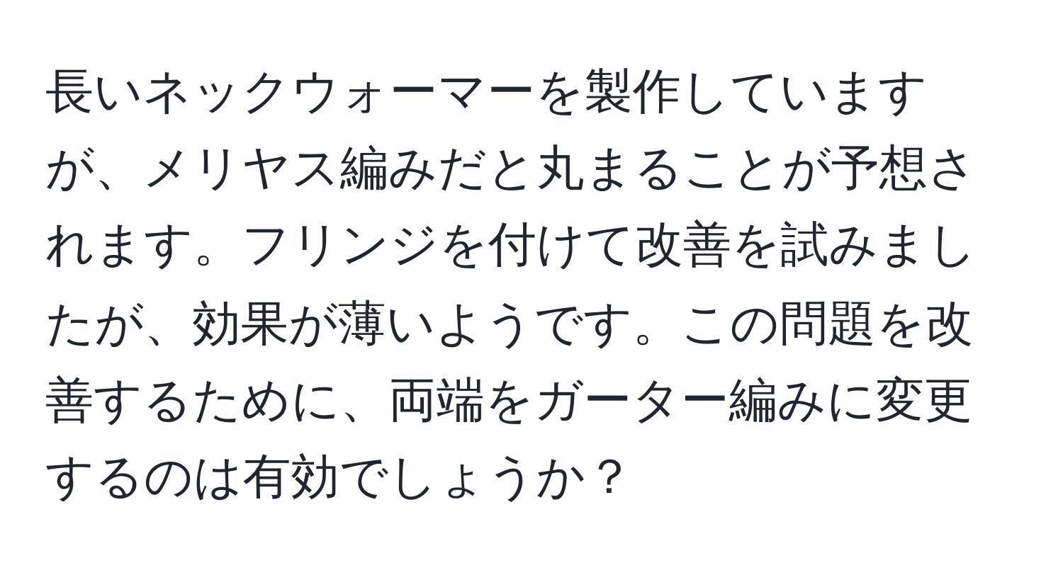 長いネックウォーマーを製作していますが、メリヤス編みだと丸まることが予想されます。フリンジを付けて改善を試みましたが、効果が薄いようです。この問題を改善するために、両端をガーター編みに変更するのは有効でしょうか？