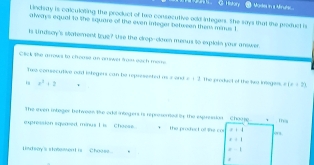 History Mose in a Mruts... 
Lindway is caculoting the product of two consecutive odd integers. She says that the product is 
always equal to the square of the even integer between thems minus 1
n indsay's statement true? the the crop-clawn menus to explain your answer 
Click the arrows to chroase an answer fros eech meme 
Twe consecutive oad integers can be represented as s cos π +1=1 The product of the Iwo imegass. +1x=23. e^3+2
The even intager between like odd integers is represemed bs the expression - Chauge 1 Thea 
exprossion squased minus I is. Chaose. + the proded of let cos +1. 1
Lindsay's sintement is _Choose
=-1