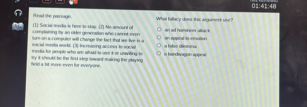 01:41:48
Read the passage. What fallacy does this argument use?
Abc (1) Social media is here to stay. (2) No amount of an ad hominem attack
complaining by an older generation who cannot even
turn on a computer will change the fact that we live in a an appeal to emotion
social media world. (3) Increasing access to social a false dilemma
media for people who are afraid to use it or unwilling to a bandwagon appeal
try it should be the first step toward making the playing
field a bit more even for everyone.