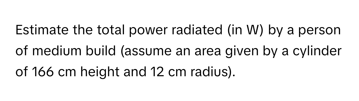 Estimate the total power radiated (in W) by a person of medium build (assume an area given by a cylinder of 166 cm height and 12 cm radius).