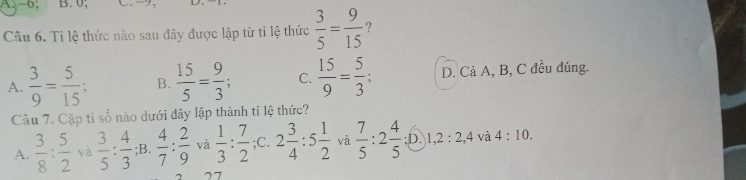 -6; B. 0, C. -9,
Câu 6. Ti lệ thức nào sau đây được lập từ tỉ lệ thức  3/5 = 9/15  ?
A.  3/9 = 5/15 
B.  15/5 = 9/3 ; C.  15/9 = 5/3 ; D. Cả A, B, C đều đúng.
Câu 7. Cặp tỉ số nào dưới đây lập thành tỉ lệ thức?
A.  3/8 : 5/2  yà  3/5 : 4/3  ;B.  4/7 : 2/9  và  1/3 : 7/2  ;C. 2 3/4 :5 1/2  và  7/5  : 2 4/5  ;D. 1, 2:2, 4 và 4:10. 
2 27