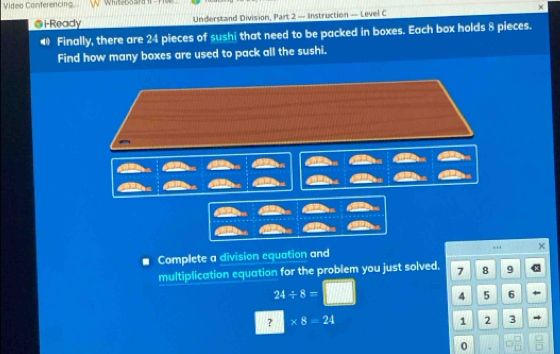 Video Conferencing Whiteboard 1 
@i-Ready Understand Division, Part 2 — Instruction — Level C × 
Finally, there are 24 pieces of sushi that need to be packed in boxes. Each box holds 8 pieces. 
Find how many boxes are used to pack all the sushi. 
.. × 
a Complete a division equation and 
multiplication equation for the problem you just solved. 7 8 9
24/ 8=
4 5 6
? * 8=24
1 2 3
0