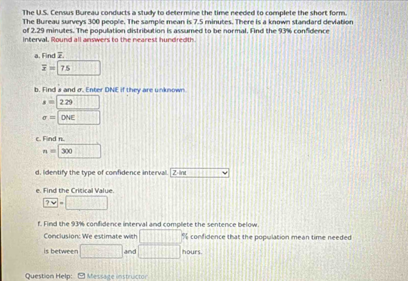 The U.S. Census Bureau conducts a study to determine the time needed to complete the short form. 
The Bureau surveys 300 people. The sample mean is 7.5 minutes. There is a known standard deviation 
of 2.29 minutes. The population distribution is assumed to be normal. Find the 93% confidence 
interval. Round all answers to the nearest hundredth. 
a. Find overline x.
overline x=|7.5 □ 
b. Find s and σ. Enter DNE if they are unknown.
s=229
sigma = □ ONE 
c. Find n.
n=□ 300
d. Identify the type of confidence interval. Z-Int 24* 80=
e. Find the Critical Value.
?vee =□
f, Find the 93% confidence interval and complete the sentence below. 
Conclusion: We estimate with □° % confidence that the population mean time needed 
is between □ and □ hours. 
Question Help: Message instructor