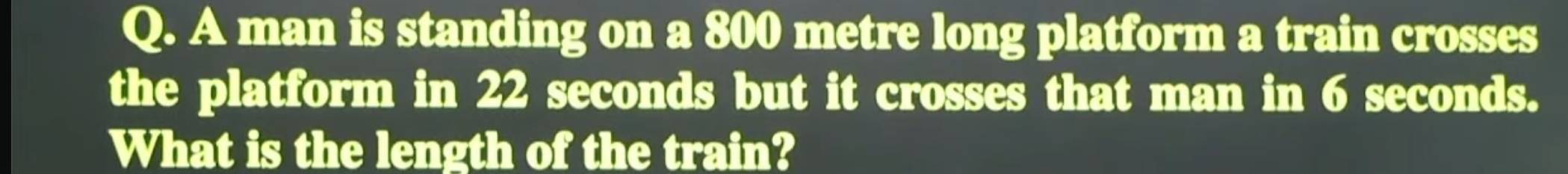 A man is standing on a 800 metre long platform a train crosses 
the platform in 22 seconds but it crosses that man in 6 seconds. 
What is the length of the train?