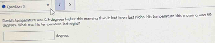 < > 
David's temperature was 0.9 degrees higher this morning than it had been last night. His temperature this morning was 99
degrees. What was his temperature last night?
□ degrees