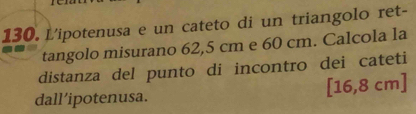 L'ipotenusa e un cateto di un triangolo ret- 
tangolo misurano 62,5 cm e 60 cm. Calcola la 
distanza del punto di incontro dei cateti 
dall’ipotenusa. [16,8 cm ]