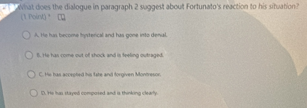 What does the dialogue in paragraph 2 suggest about Fortunato's reaction to his situation?
(1 Point) *
A. He has become hysterical and has gone into denial.
6. He has come out of shock and is feeling outraged.
C. He has accepted his fate and forgiven Montresor.
D. He has stayed composed and is thinking clearly.