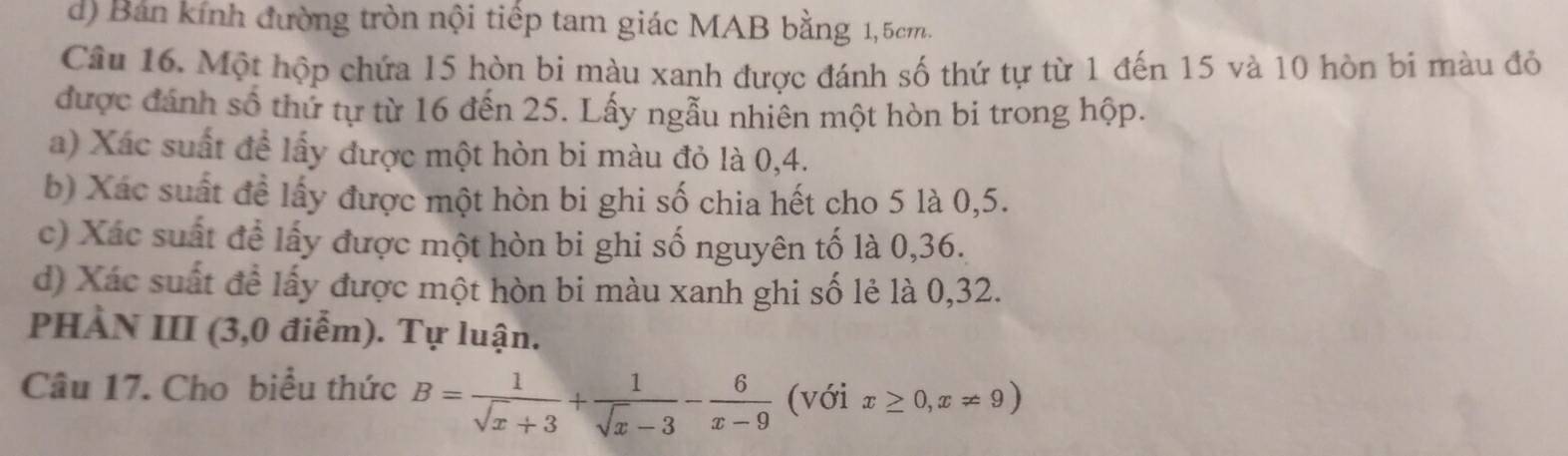 d) Bản kính đường tròn nội tiếp tam giác MAB bằng 1, 5cm.
Câu 16. Một hộp chứa 15 hòn bi màu xanh được đánh số thứ tự từ 1 đến 15 và 10 hòn bi màu đỏ
được đánh số thứ tự từ 16 đến 25. Lấy ngẫu nhiên một hòn bi trong hộp.
a) Xác suất để lấy được một hòn bi màu đỏ là 0, 4.
b) Xác suất để lấy được một hòn bi ghi số chia hết cho 5 là 0, 5.
c) Xác suất để lấy được một hòn bi ghi số nguyên tố là 0, 36.
d) Xác suất để lấy được một hòn bi màu xanh ghi số lẻ là 0, 32.
PHÀN III (3,0 điễm). Tự luận.
Câu 17. Cho biểu thức B= 1/sqrt(x)+3 + 1/sqrt(x)-3 - 6/x-9  (với x≥ 0,x!= 9)