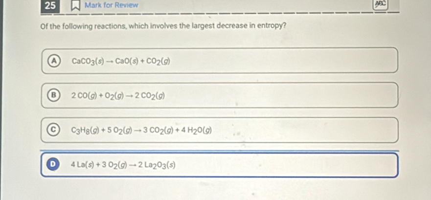 for Review ABC
Of the following reactions, which involves the largest decrease in entropy?
a CaCO_3(s)to CaO(s)+CO_2(g)
B 2CO(g)+O_2(g)to 2CO_2(g)
C C_3H_8(g)+5O_2(g)to 3CO_2(g)+4H_2O(g)
D 4La(s)+3O_2(g)to 2La_2O_3(s)